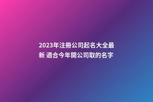 2023年注冊公司起名大全最新 適合今年開公司取的名字-第1張-公司起名-玄機派